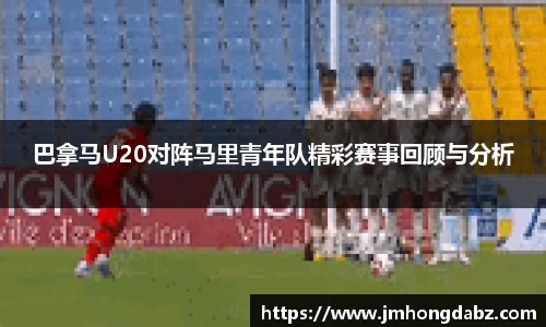 巴拿马U20对阵马里青年队精彩赛事回顾与分析