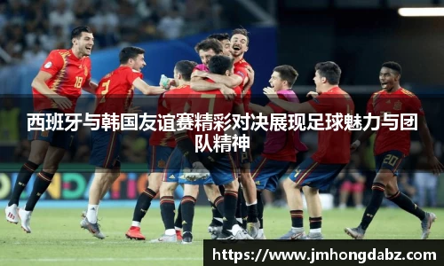 西班牙与韩国友谊赛精彩对决展现足球魅力与团队精神